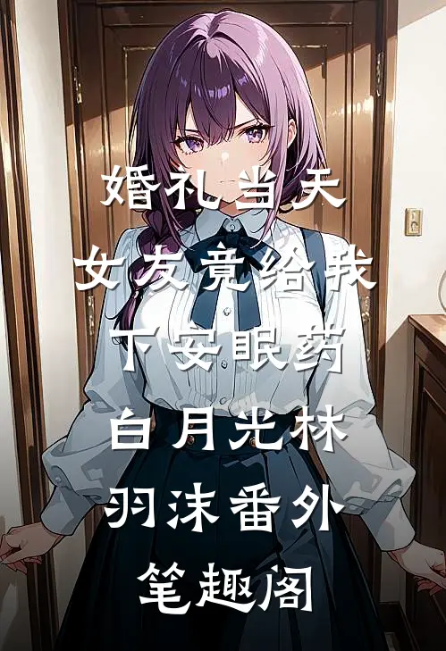 婚礼当天，女友竟给我下安眠药：白月光林羽沫番外笔趣阁