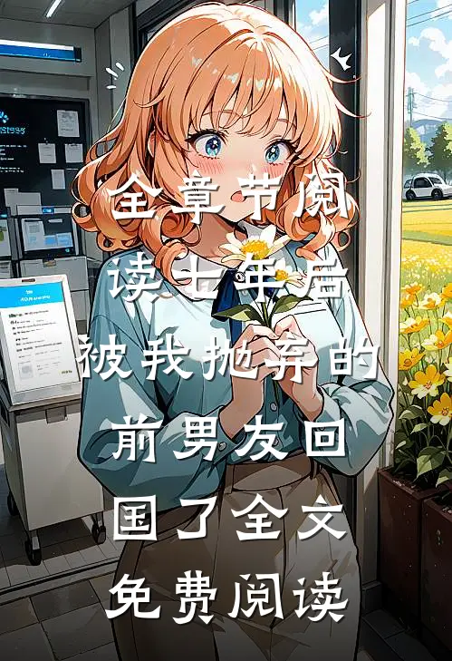 全章节阅读七年后,被我抛弃的前男友回国了全文免费阅读