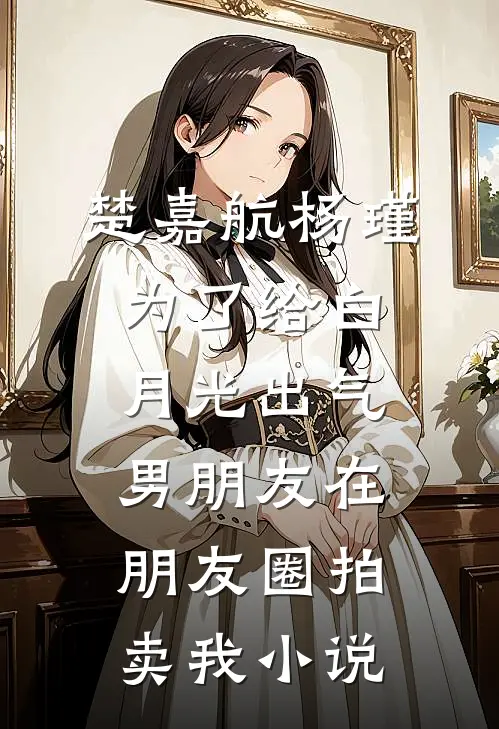 楚嘉航杨瑾为了给白月光出气，男朋友在朋友圈拍卖我小说