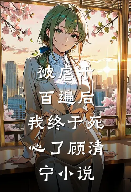 被虐千百遍后,我终于死心了顾清宁