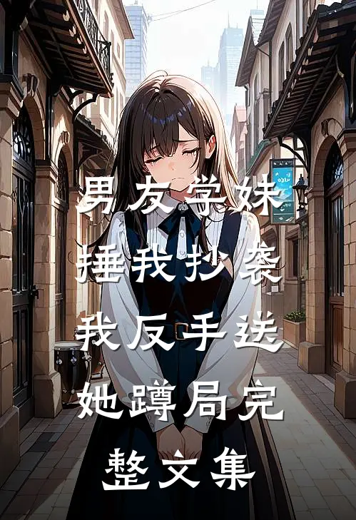 男友学妹捶我抄袭,我反手送她蹲局完整文集在线阅读